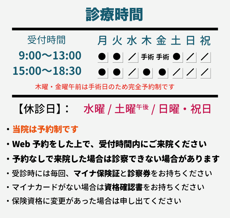 【診療時間】
■ 月・火・木・金曜：9:00～13:00 / 15:00～18:30 
■ 土曜：9:00～13:00 
【休診日】 ◆水曜・土曜午後・日曜祝日

・当院は予約制です。
・Web予約をした上で、受付時間内にご来院ください。
・予約なしで来院した場合は診察できない場合があります。
・受診時には毎回、マイナ保険証と診察券をお持ちください。
・マイナカードがない場合は資格確認書をお持ちください。
・保険資格に変更があった場合は申し出てください。