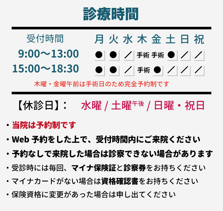 【診療時間】 ■ 月・火・木・金曜:9:00~13:00 / 15:00~18:30 ■ 土曜:9:00~13:00 【休診日】 ◆水曜・土曜午後・日曜祝日 ・当院は予約制です。 ・Web予約をした上で、受付時間内にご来院ください。 ・予約なしで来院した場合は診察できない場合があります。 ・受診時には毎回、マイナ保険証と診察券をお持ちください。 ・マイナカードがない場合は資格確認書をお持ちください。 ・保険資格に変更があった場合は申し出てください。